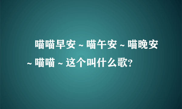 🎵喵喵早安～喵午安～喵晚安～喵喵～这个叫什么歌？