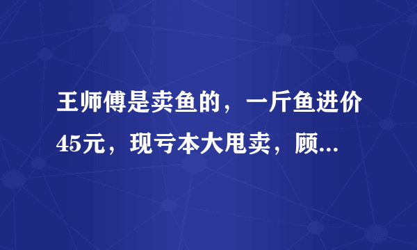 王师傅是卖鱼的，一斤鱼进价45元，现亏本大甩卖，顾客35元买了一公斤，给了王师傅100元假钱，王师