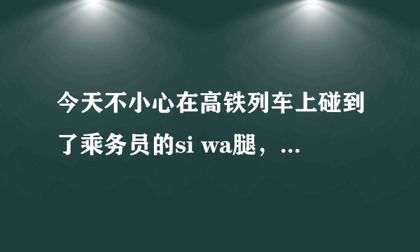 今天不小心在高铁列车上碰到了乘务员的si wa腿，顿时，尴尬，那位乘务员居然对我微笑一番