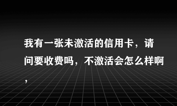 我有一张未激活的信用卡，请问要收费吗，不激活会怎么样啊，