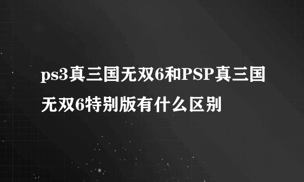 ps3真三国无双6和PSP真三国无双6特别版有什么区别