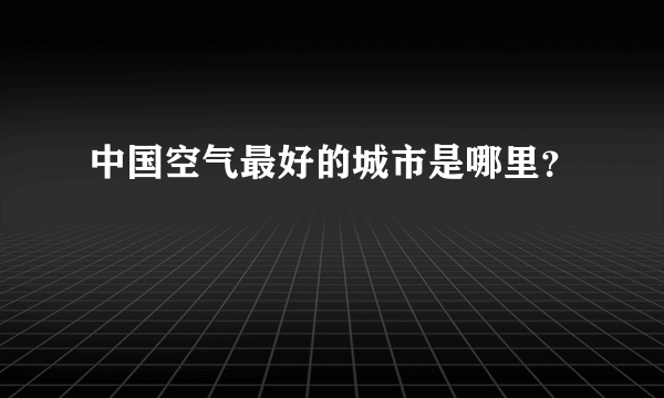 中国空气最好的城市是哪里？