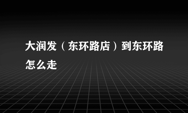 大润发（东环路店）到东环路怎么走