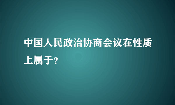 中国人民政治协商会议在性质上属于？