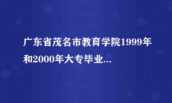 广东省茂名市教育学院1999年和2000年大专毕业学员学历国家不认可，学信网上查询不到。现在我需要