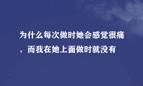 为什么每次做时她会感觉很痛，而我在她上面做时就没有