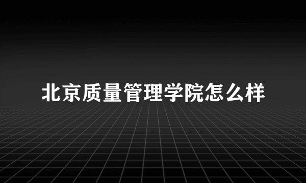 北京质量管理学院怎么样