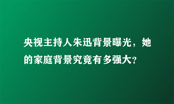 央视主持人朱迅背景曝光，她的家庭背景究竟有多强大？