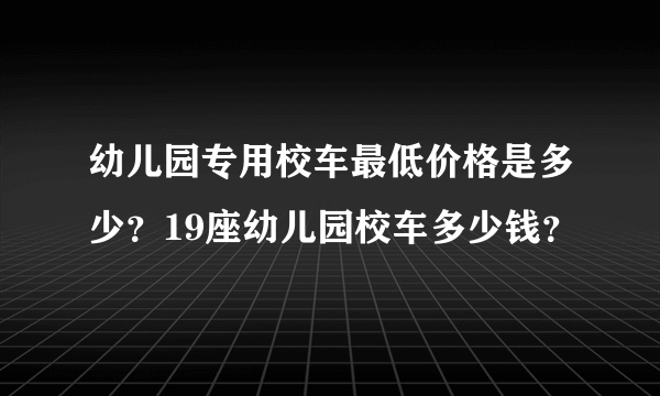 幼儿园专用校车最低价格是多少？19座幼儿园校车多少钱？