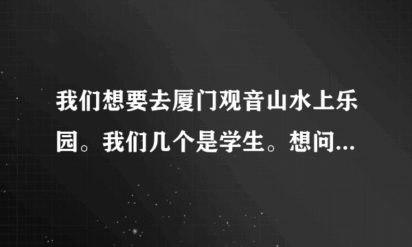 我们想要去厦门观音山水上乐园。我们几个是学生。想问问看门票多少。不知道有没有学生票。