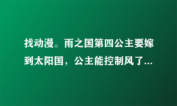 找动漫。雨之国第四公主要嫁到太阳国，公主能控制风了力量。太阳国国王统一世界用了三年时间。这部叫什么