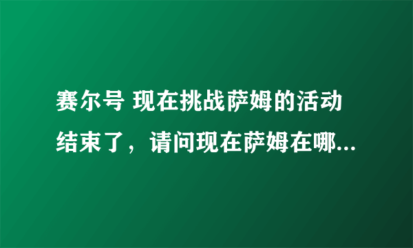 赛尔号 现在挑战萨姆的活动结束了，请问现在萨姆在哪里？我想挑战他