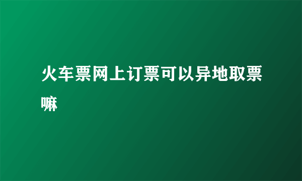 火车票网上订票可以异地取票嘛