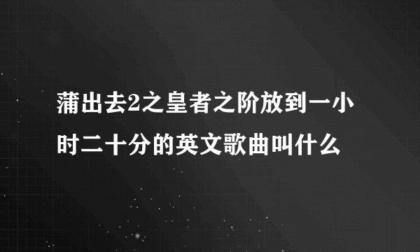 蒲出去2之皇者之阶放到一小时二十分的英文歌曲叫什么