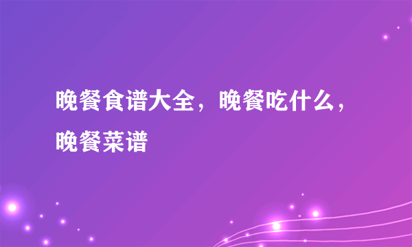 晚餐食谱大全，晚餐吃什么，晚餐菜谱