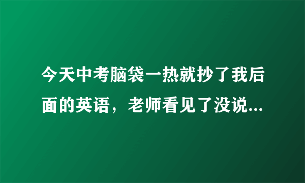 今天中考脑袋一热就抄了我后面的英语，老师看见了没说什么，但是前面有监控，好怕，我会被抓住吗