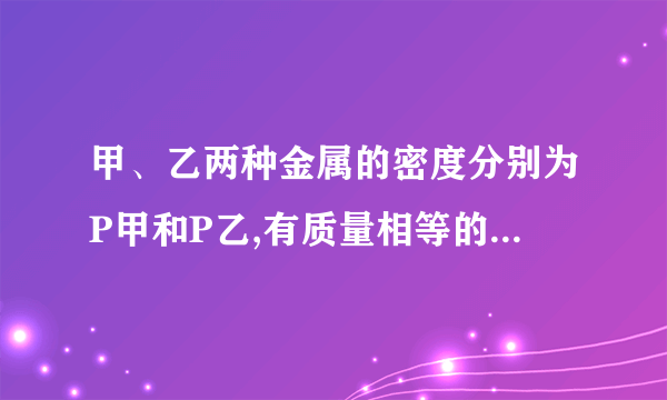 甲、乙两种金属的密度分别为P甲和P乙,有质量相等的甲、乙两种金属制成的一个合金物体，它的密度。