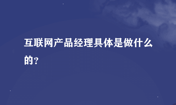 互联网产品经理具体是做什么的？