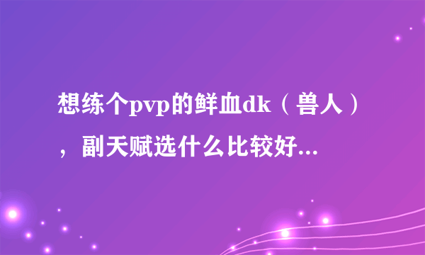 想练个pvp的鲜血dk（兽人），副天赋选什么比较好?T还是dps?打怪的手法？