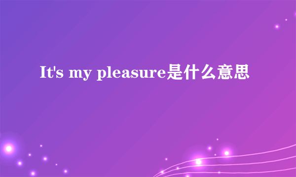 It's my pleasure是什么意思