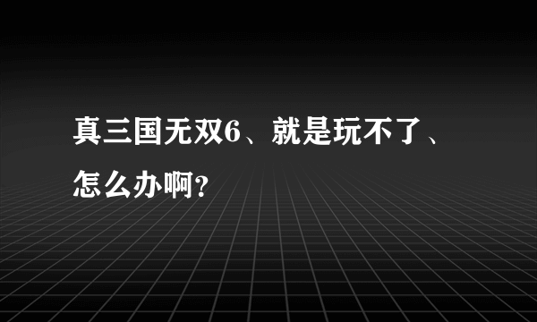 真三国无双6、就是玩不了、怎么办啊？