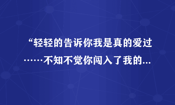 “轻轻的告诉你我是真的爱过……不知不觉你闯入了我的生活”是那首歌的歌词啊？谢谢各位。