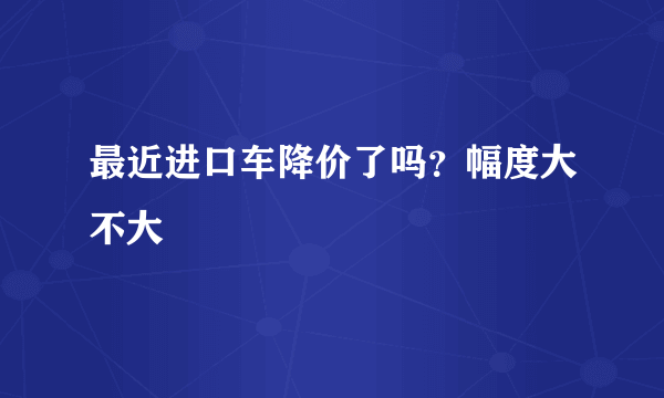 最近进口车降价了吗？幅度大不大