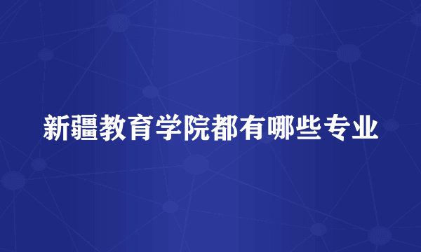 新疆教育学院都有哪些专业