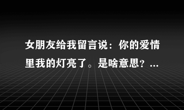 女朋友给我留言说：你的爱情里我的灯亮了。是啥意思？急急 谢谢