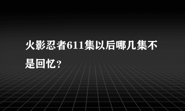 火影忍者611集以后哪几集不是回忆？