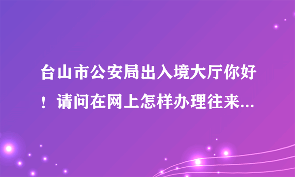 台山市公安局出入境大厅你好！请问在网上怎样办理往来港澳通行证续期签证？那个网址？