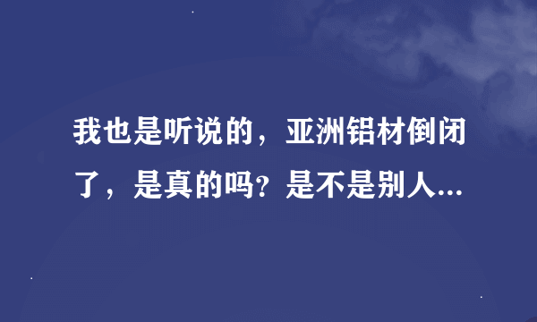 我也是听说的，亚洲铝材倒闭了，是真的吗？是不是别人骗我的，，，，