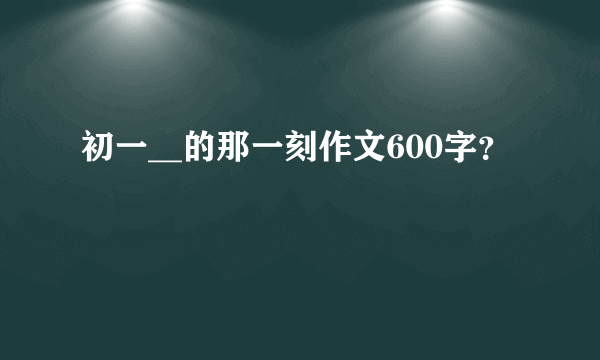 初一__的那一刻作文600字？