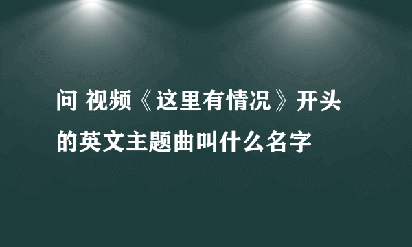 问 视频《这里有情况》开头的英文主题曲叫什么名字