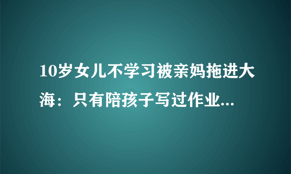 10岁女儿不学习被亲妈拖进大海：只有陪孩子写过作业的家长才会懂不是吗？