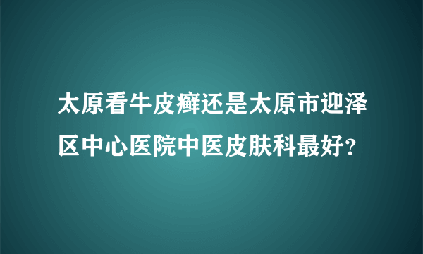 太原看牛皮癣还是太原市迎泽区中心医院中医皮肤科最好？