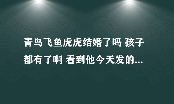 青鸟飞鱼虎虎结婚了吗 孩子都有了啊 看到他今天发的微博了 好惊讶 求...