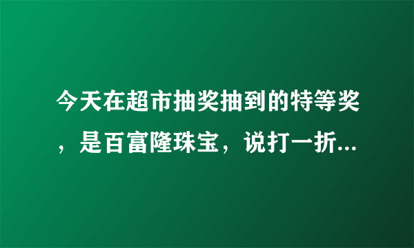 今天在超市抽奖抽到的特等奖，是百富隆珠宝，说打一折，就选了这个，