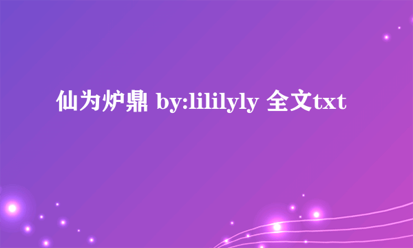 仙为炉鼎 by:lililyly 全文txt