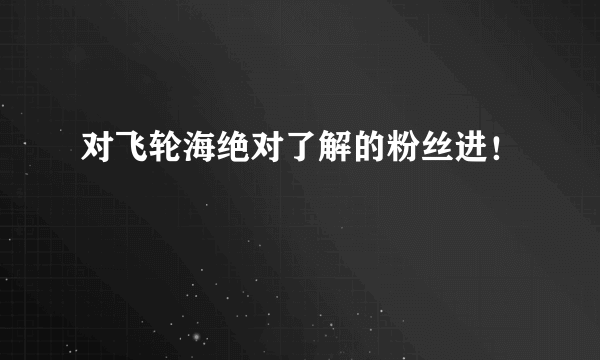 对飞轮海绝对了解的粉丝进！