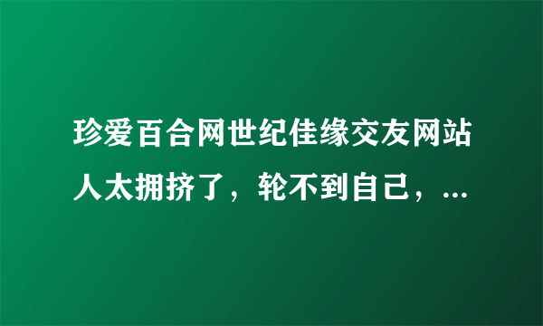 珍爱百合网世纪佳缘交友网站人太拥挤了，轮不到自己，还有那些婚介公司好点的？