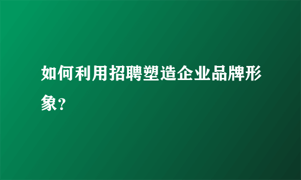 如何利用招聘塑造企业品牌形象？