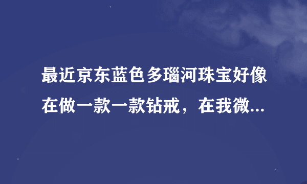 最近京东蓝色多瑙河珠宝好像在做一款一款钻戒，在我微信群里看到了。