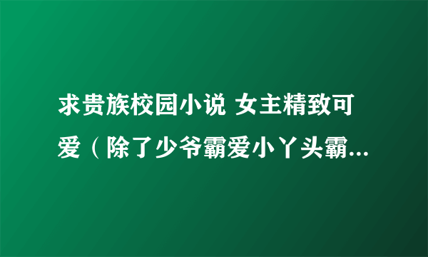 求贵族校园小说 女主精致可爱（除了少爷霸爱小丫头霸道殿下的绝色傻丫头霸上小小丫头的唇）宠文