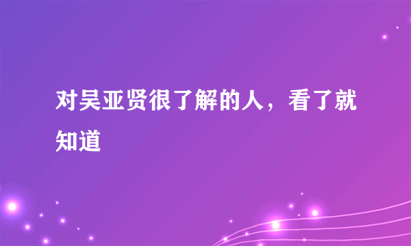 对吴亚贤很了解的人，看了就知道