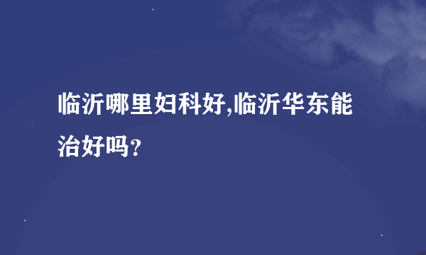 临沂哪里妇科好,临沂华东能治好吗？