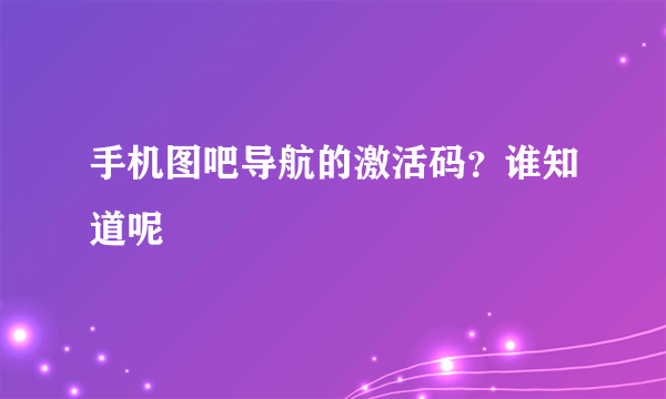 手机图吧导航的激活码？谁知道呢