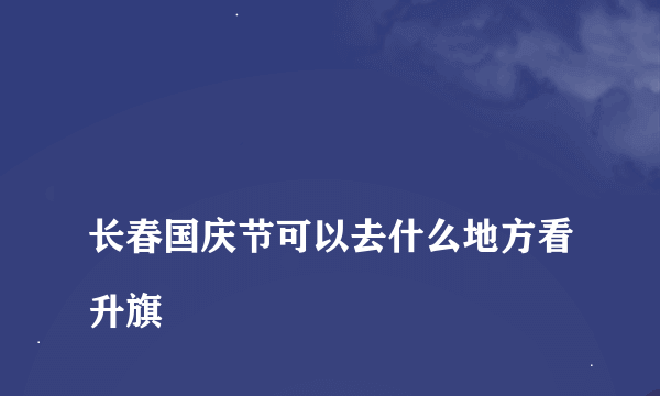 
长春国庆节可以去什么地方看升旗

