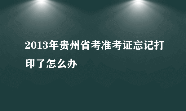 2013年贵州省考准考证忘记打印了怎么办