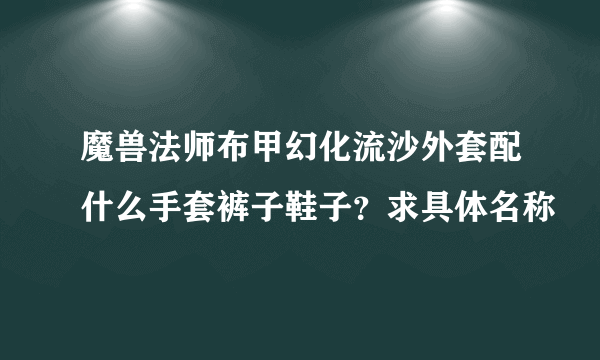 魔兽法师布甲幻化流沙外套配什么手套裤子鞋子？求具体名称